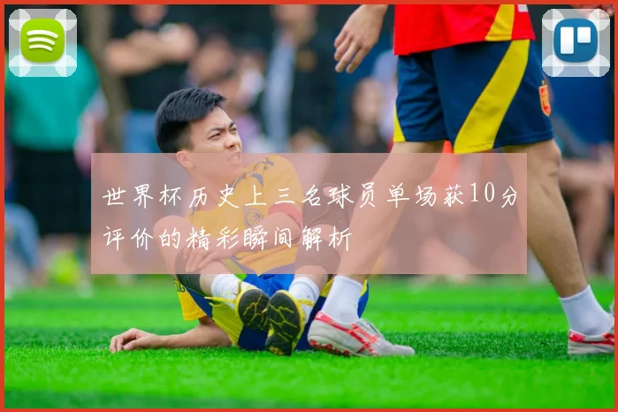 世界杯历史上三名球员单场获10分评价的精彩瞬间解析