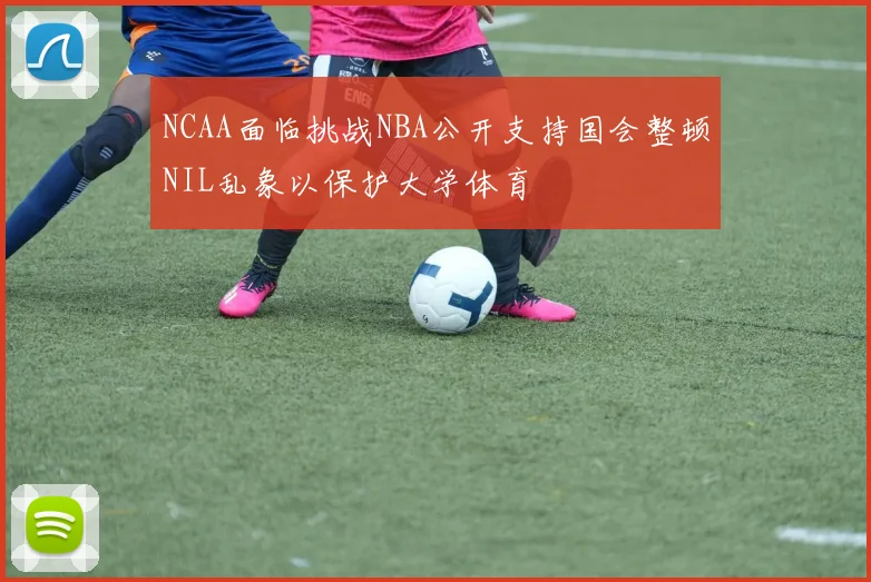 NCAA面临挑战NBA公开支持国会整顿NIL乱象以保护大学体育