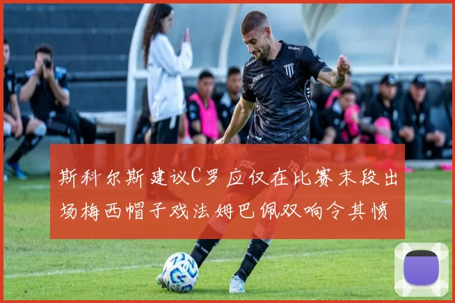 斯科尔斯建议C罗应仅在比赛末段出场梅西帽子戏法姆巴佩双响令其愤怒