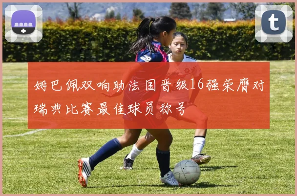 姆巴佩双响助法国晋级16强荣膺对瑞典比赛最佳球员称号