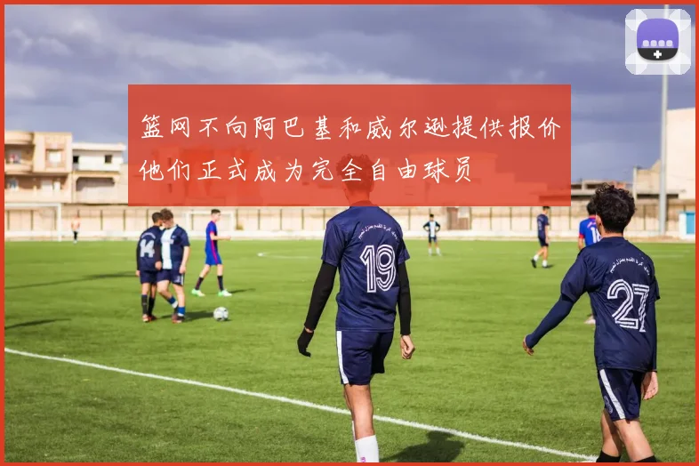 篮网不向阿巴基和威尔逊提供报价他们正式成为完全自由球员