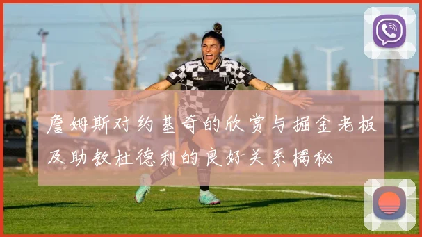 詹姆斯对约基奇的欣赏与掘金老板及助教杜德利的良好关系揭秘