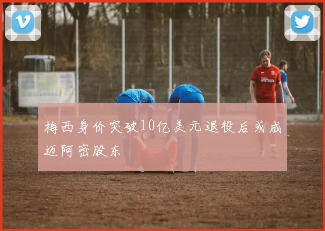 梅西身价突破10亿美元退役后或成迈阿密股东