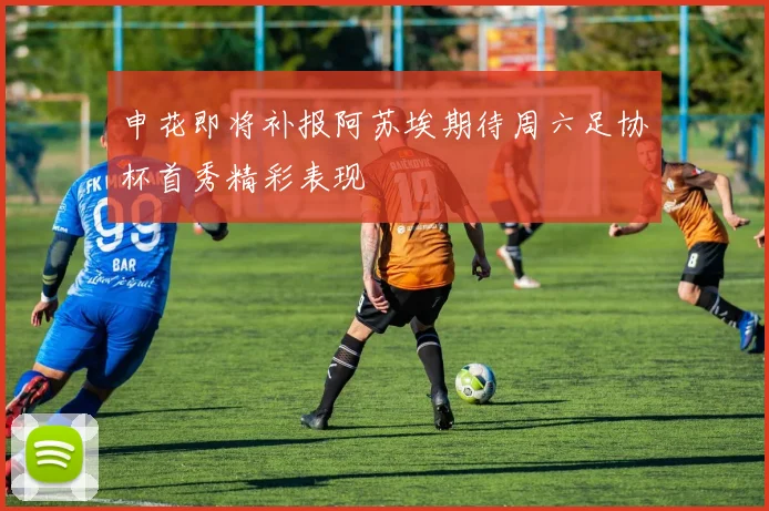 申花即将补报阿苏埃期待周六足协杯首秀精彩表现