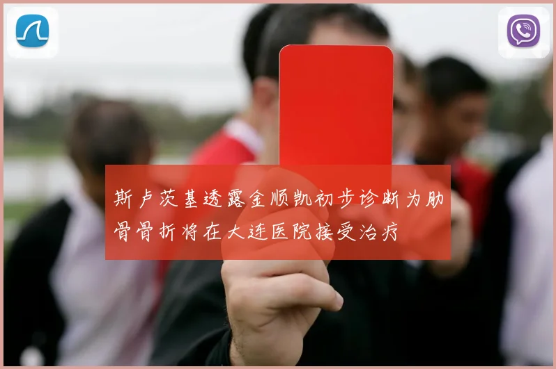 斯卢茨基透露金顺凯初步诊断为肋骨骨折将在大连医院接受治疗