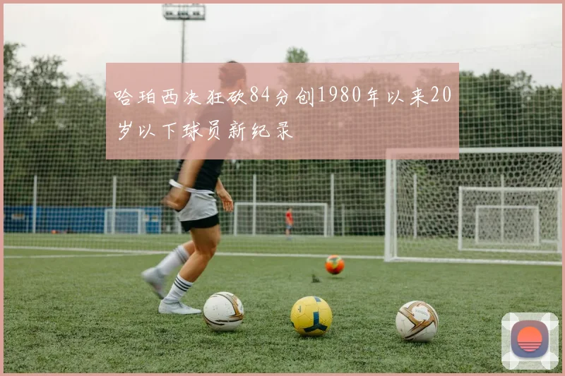 哈珀西决狂砍84分创1980年以来20岁以下球员新纪录