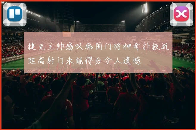 捷克主帅感叹韩国门将神奇扑救近距离射门未能得分令人遗憾