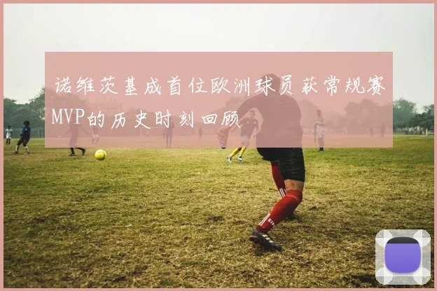 诺维茨基成首位欧洲球员获常规赛MVP的历史时刻回顾