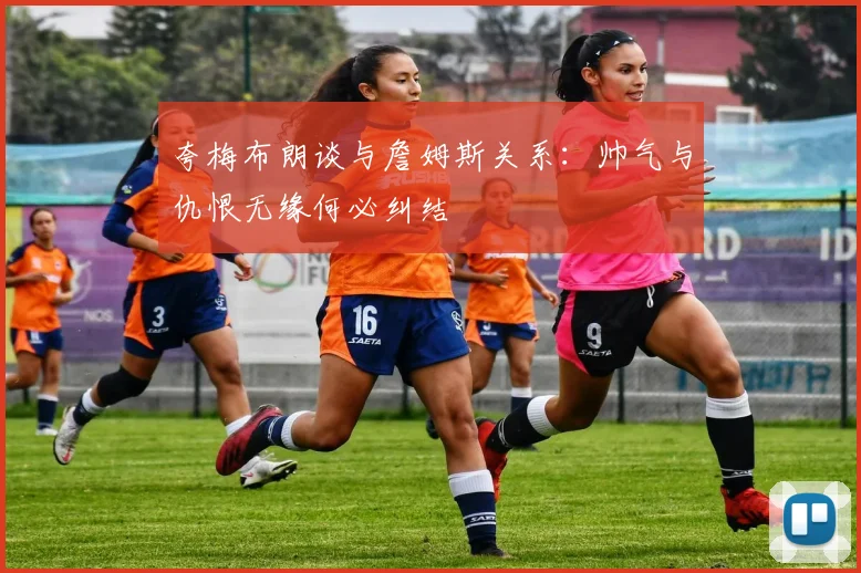 夸梅布朗谈与詹姆斯关系：帅气与仇恨无缘何必纠结