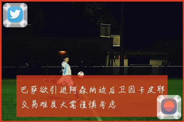 巴萨欲引进阿森纳边后卫因卡皮耶交易难度大需谨慎考虑
