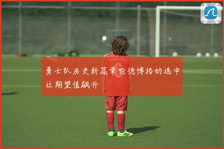勇士队历史新篇章伦德博格的选中让期望值飙升