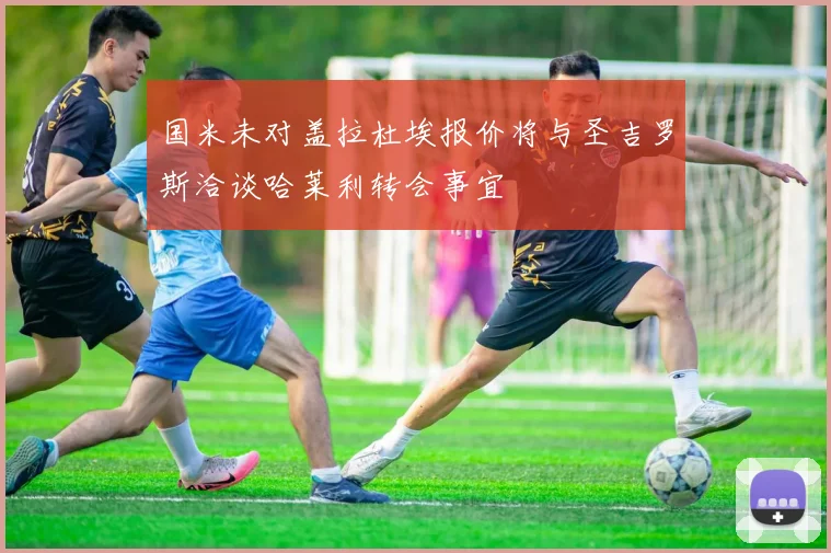 国米未对盖拉杜埃报价将与圣吉罗斯洽谈哈莱利转会事宜