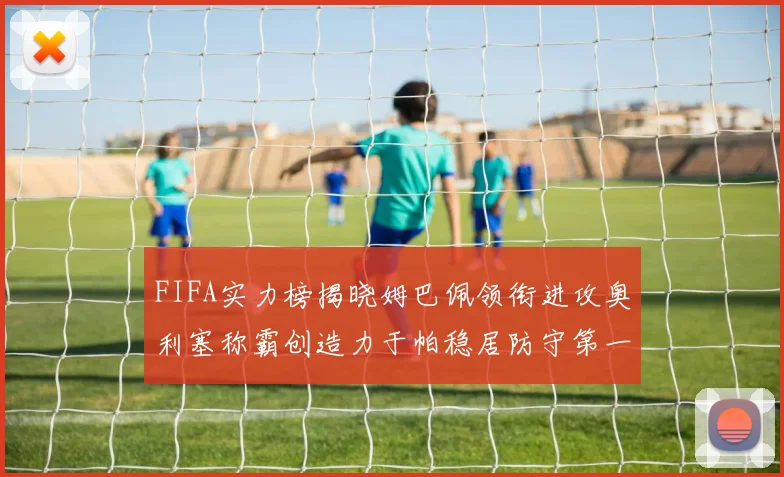FIFA实力榜揭晓姆巴佩领衔进攻奥利塞称霸创造力于帕稳居防守第一