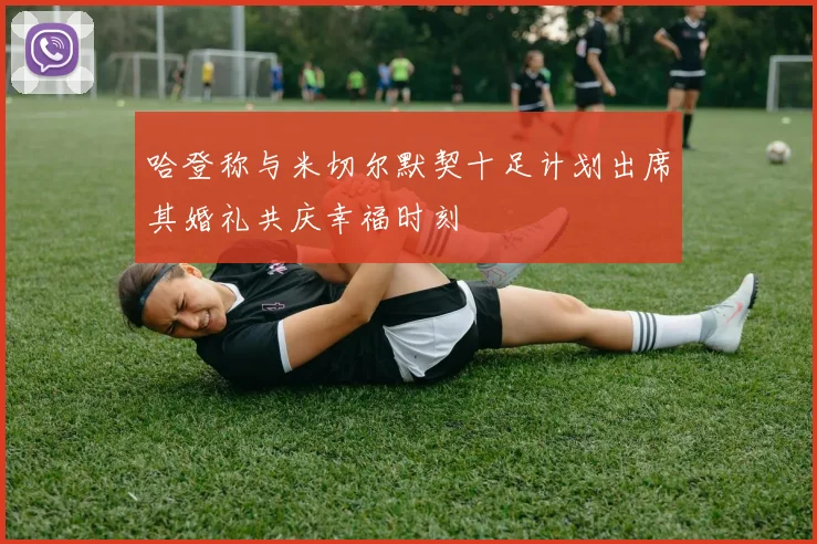 哈登称与米切尔默契十足计划出席其婚礼共庆幸福时刻