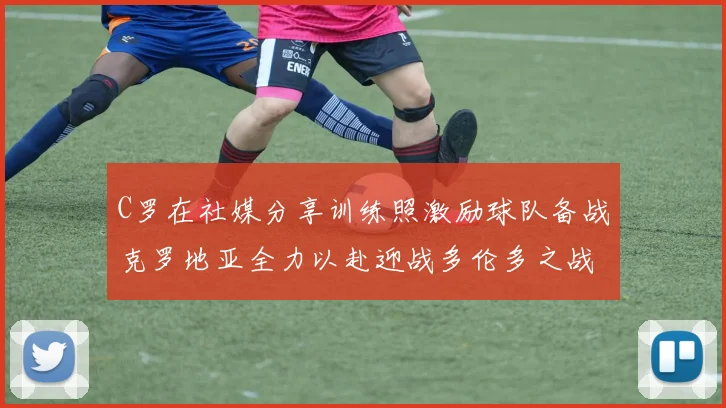 C罗在社媒分享训练照激励球队备战克罗地亚全力以赴迎战多伦多之战