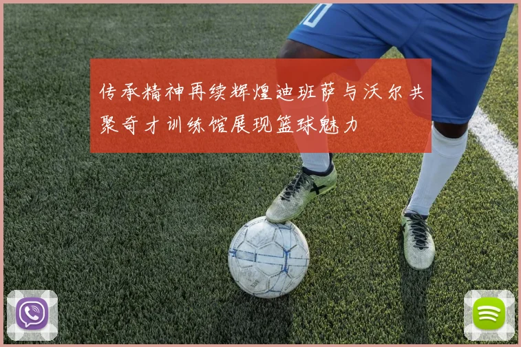 传承精神再续辉煌迪班萨与沃尔共聚奇才训练馆展现篮球魅力