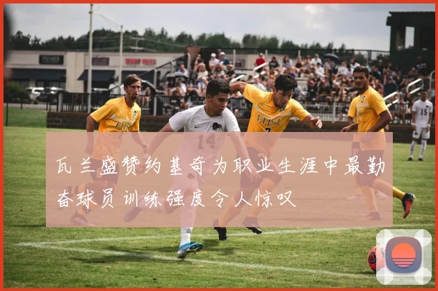 瓦兰盛赞约基奇为职业生涯中最勤奋球员训练强度令人惊叹