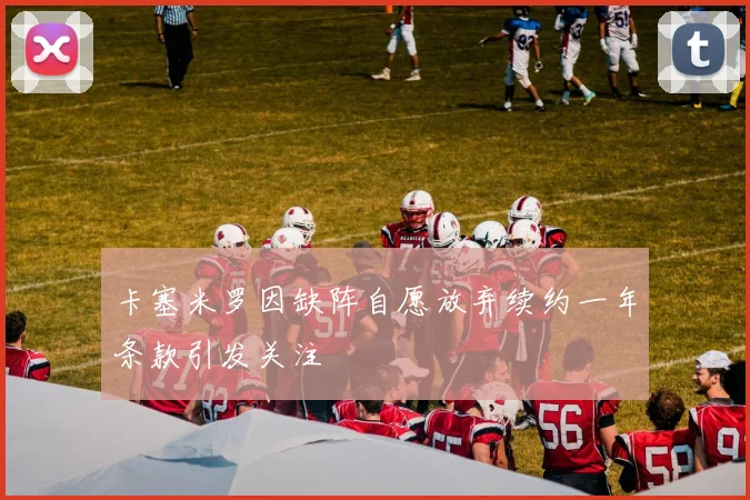 卡塞米罗因缺阵自愿放弃续约一年条款引发关注
