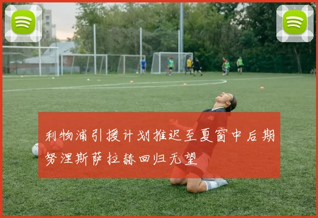 利物浦引援计划推迟至夏窗中后期努涅斯萨拉赫回归无望